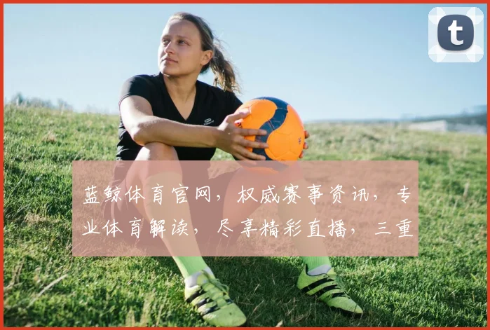 蓝鲸体育官网，权威赛事资讯，专业体育解读，尽享精彩直播，三重惊喜等你来
