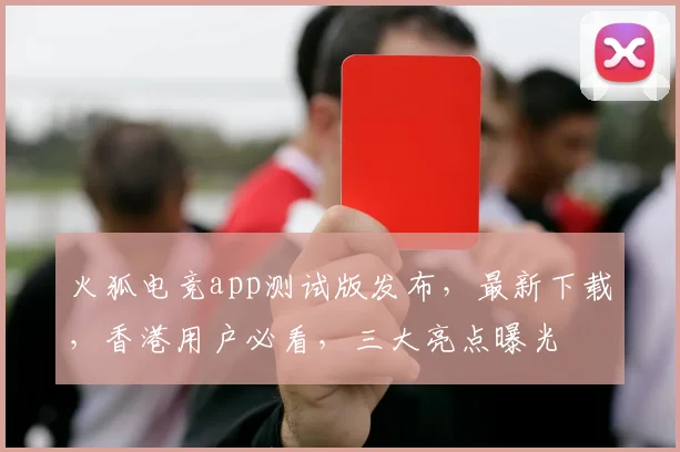 火狐电竞app测试版发布，最新下载，香港用户必看，三大亮点曝光