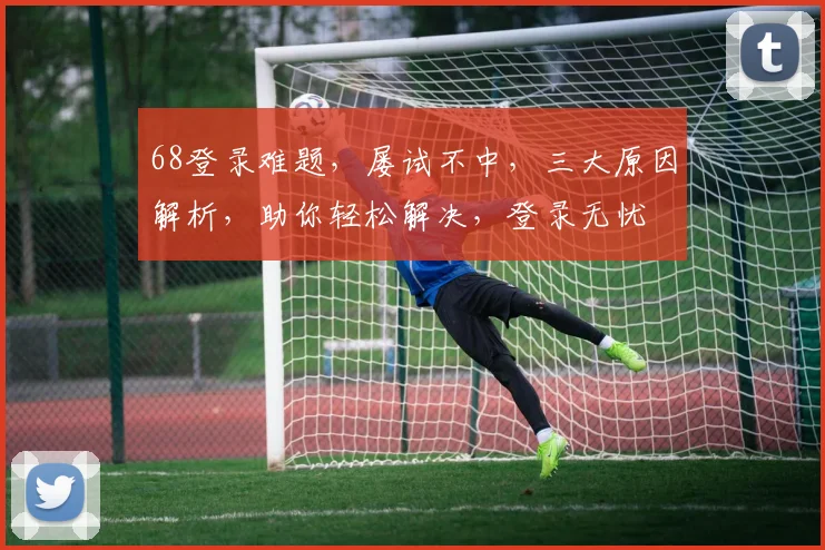 68登录难题，屡试不中，三大原因解析，助你轻松解决，登录无忧