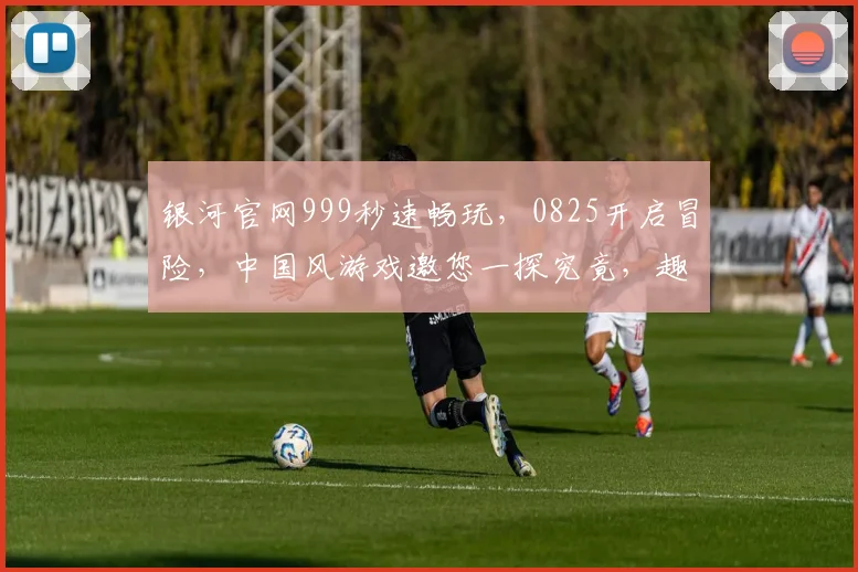 银河官网999秒速畅玩，0825开启冒险，中国风游戏邀您一探究竟，趣味无限