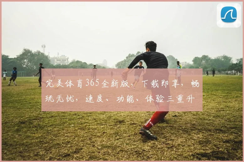 完美体育365全新版，下载即享，畅玩无忧，速度、功能、体验三重升级，必看