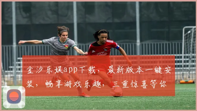金沙乐娱app下载，最新版本一键安装，畅享游戏乐趣，三重惊喜等你来
