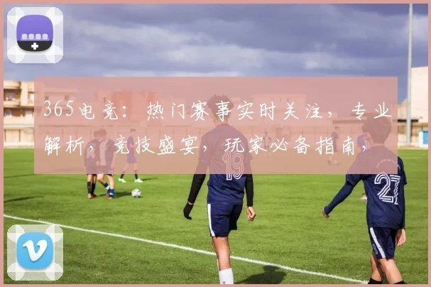365电竞：热门赛事实时关注，专业解析，竞技盛宴，玩家必备指南，精彩不断