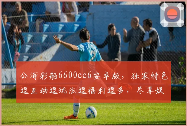 公海彩船6600cc6安卓版，独家特色逗互动逗玩法逗福利逗多，尽享娱乐盛宴